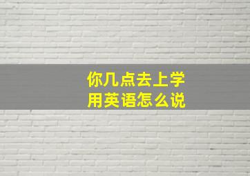 你几点去上学 用英语怎么说